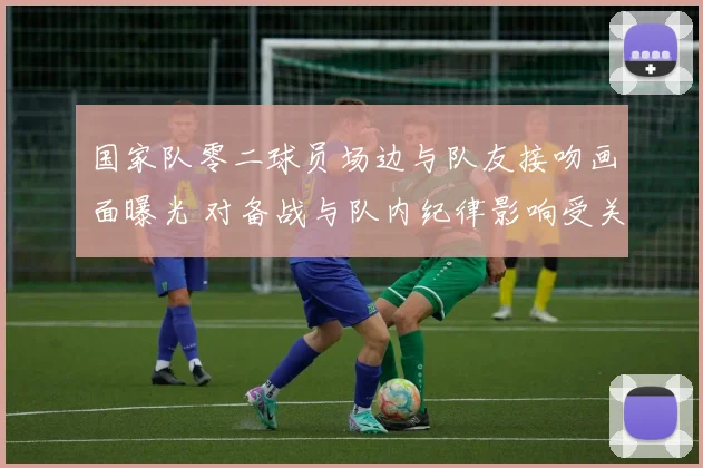 国家队零二球员场边与队友接吻画面曝光 对备战与队内纪律影响受关注