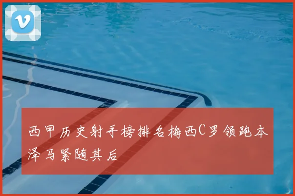 西甲历史射手榜排名梅西C罗领跑本泽马紧随其后