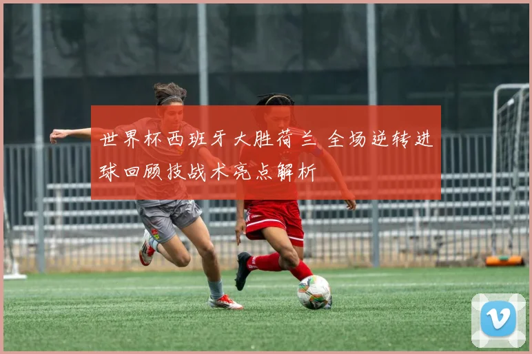 世界杯西班牙大胜荷兰 全场逆转进球回顾技战术亮点解析