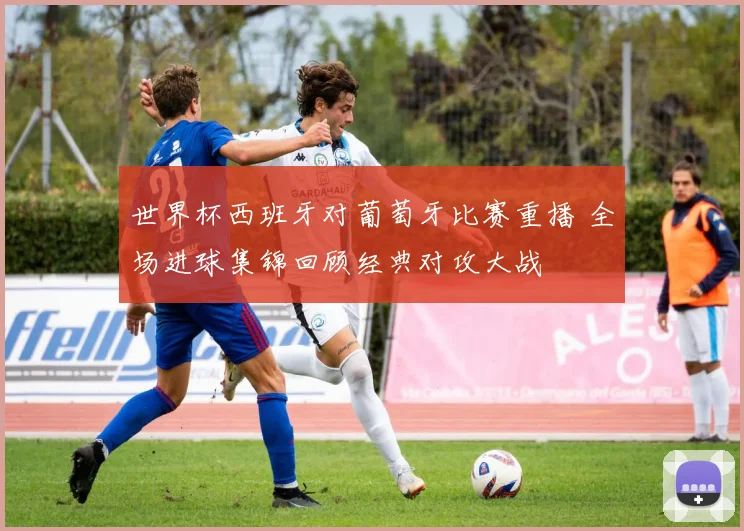 世界杯西班牙对葡萄牙比赛重播 全场进球集锦回顾经典对攻大战