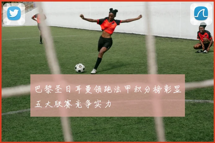 巴黎圣日耳曼领跑法甲积分榜彰显五大联赛竞争实力
