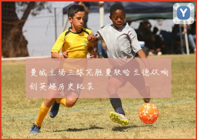 曼城主场三球完胜曼联哈兰德双响创英超历史纪录