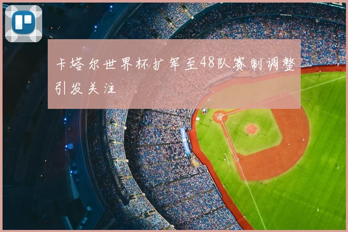 卡塔尔世界杯扩军至48队赛制调整引发关注