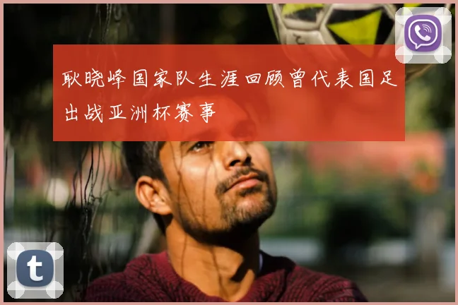 耿晓峰国家队生涯回顾曾代表国足出战亚洲杯赛事