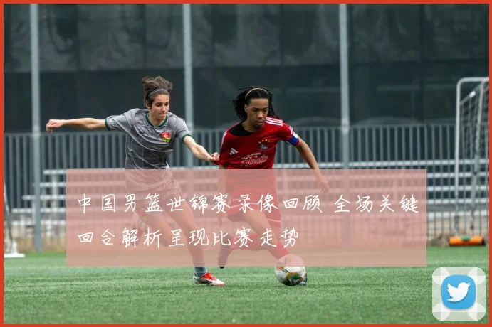 中国男篮世锦赛录像回顾 全场关键回合解析呈现比赛走势