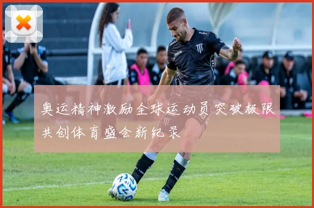 奥运精神激励全球运动员突破极限共创体育盛会新纪录