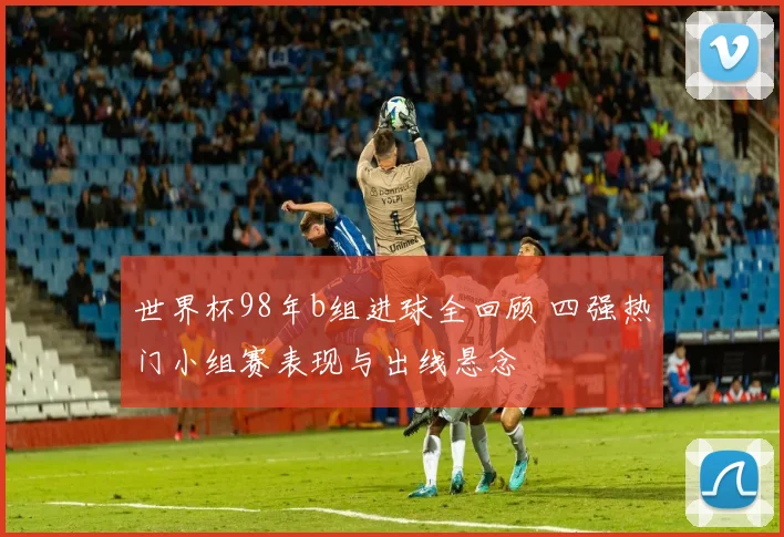 世界杯98年b组进球全回顾 四强热门小组赛表现与出线悬念