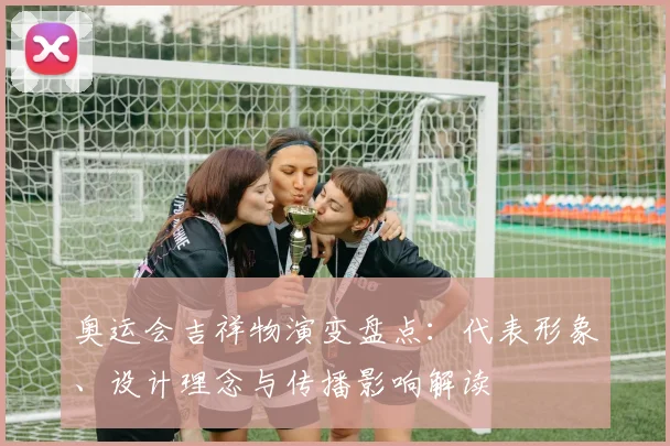 奥运会吉祥物演变盘点:代表形象、设计理念与传播影响解读