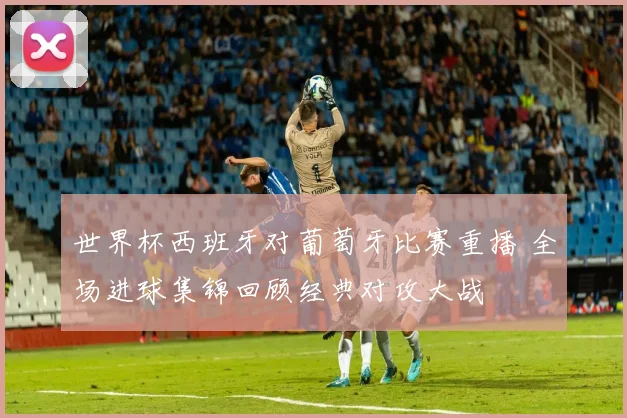 世界杯西班牙对葡萄牙比赛重播 全场进球集锦回顾经典对攻大战
