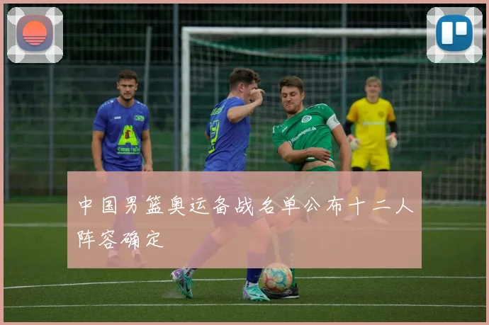 中国男篮奥运备战名单公布十二人阵容确定