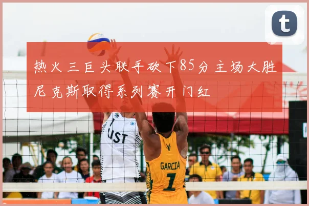 热火三巨头联手砍下85分主场大胜尼克斯取得系列赛开门红