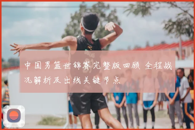 中国男篮世锦赛完整版回顾 全程战况解析及出线关键节点