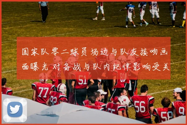 国家队零二球员场边与队友接吻画面曝光 对备战与队内纪律影响受关注