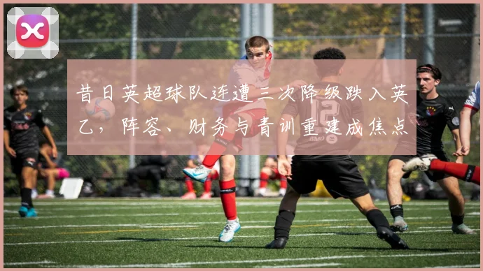 昔日英超球队连遭三次降级跌入英乙,阵容、财务与青训重建成焦点
