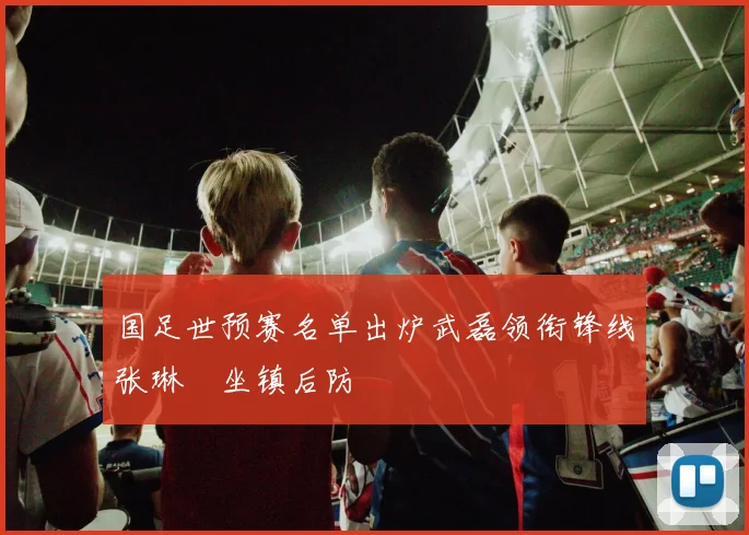 国足世预赛名单出炉武磊领衔锋线张琳芃坐镇后防