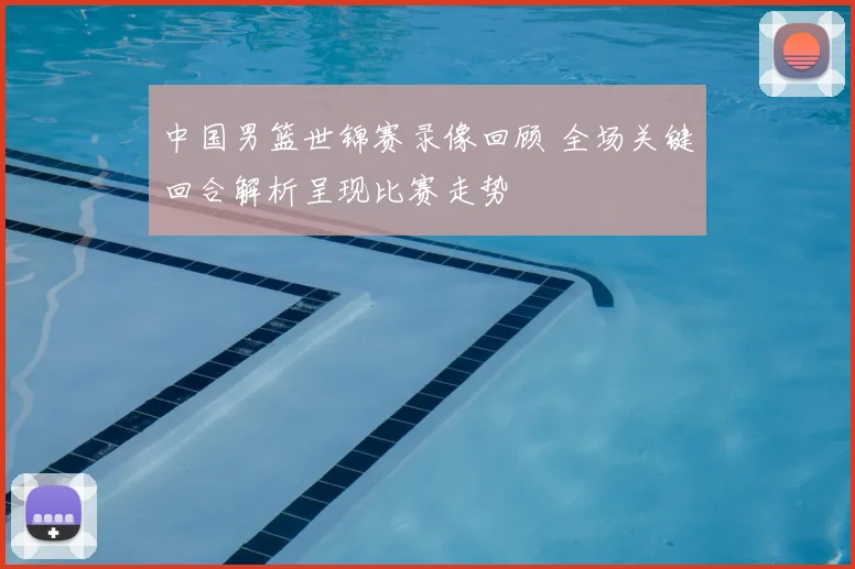 中国男篮世锦赛录像回顾 全场关键回合解析呈现比赛走势