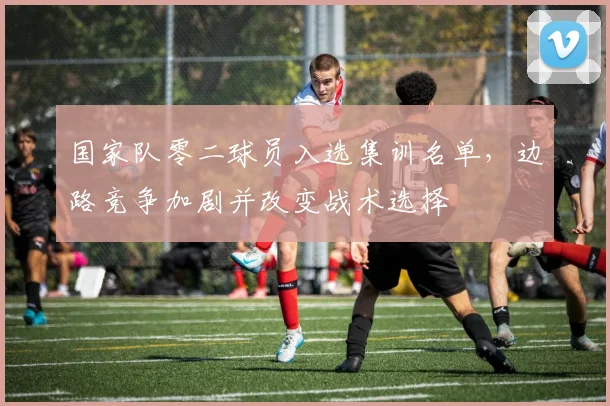 国家队零二球员入选集训名单，边路竞争加剧并改变战术选择