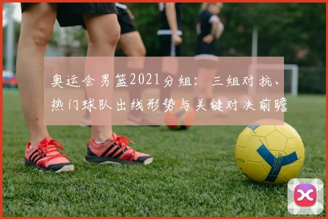 奥运会男篮2021分组:三组对抗、热门球队出线形势与关键对决前瞻