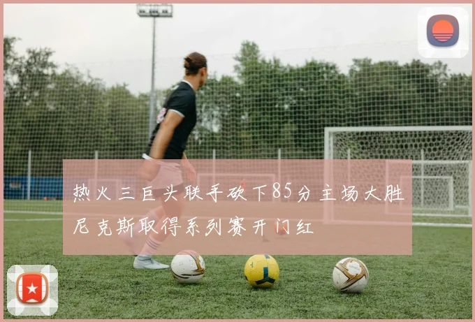 热火三巨头联手砍下85分主场大胜尼克斯取得系列赛开门红