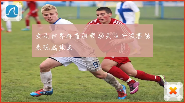 女足世界杯首胜带动关注升温赛场表现成焦点