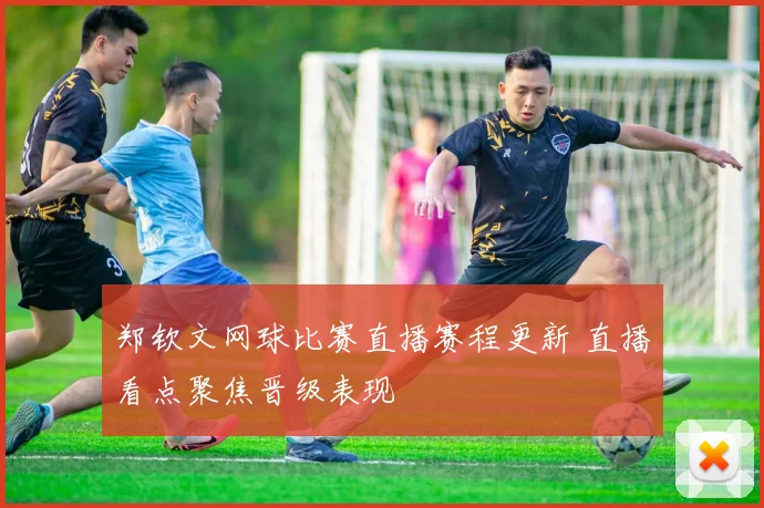 郑钦文网球比赛直播赛程更新 直播看点聚焦晋级表现