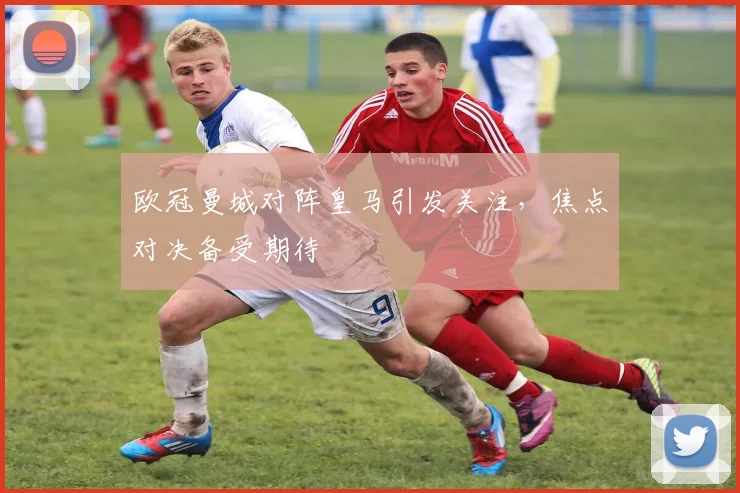 欧冠曼城对阵皇马引发关注，焦点对决备受期待
