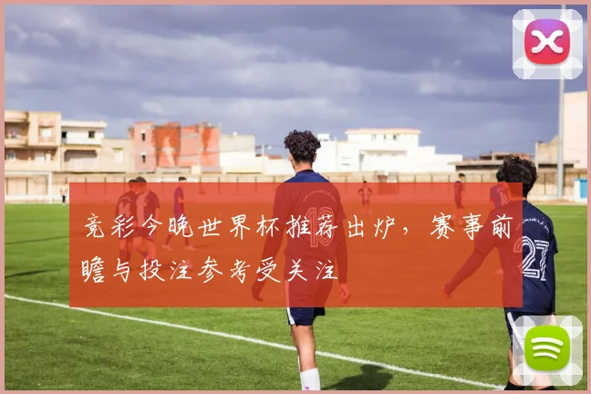 竞彩今晚世界杯推荐出炉,赛事前瞻与投注参考受关注