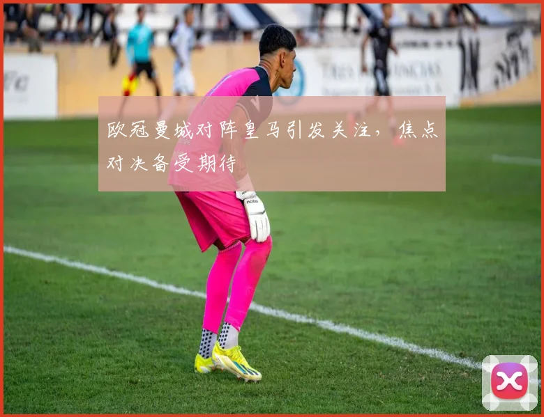 欧冠曼城对阵皇马引发关注，焦点对决备受期待