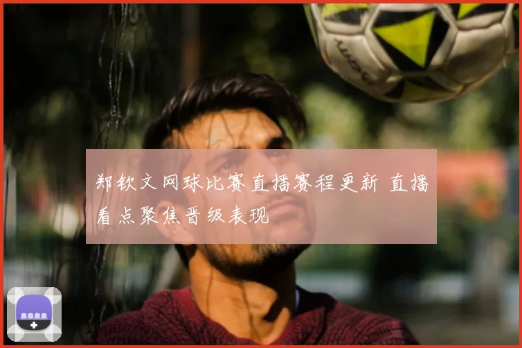 郑钦文网球比赛直播赛程更新 直播看点聚焦晋级表现