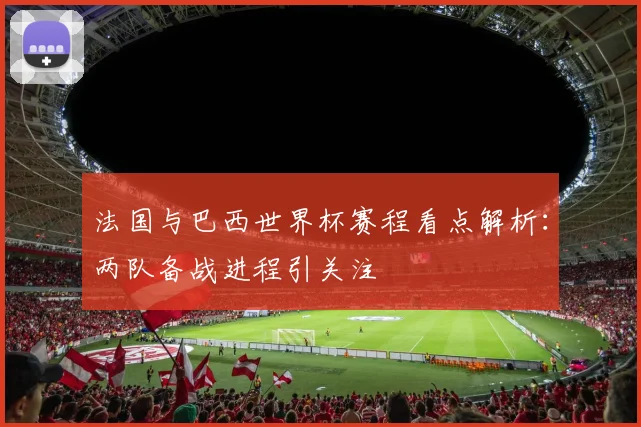 法国与巴西世界杯赛程看点解析：两队备战进程引关注